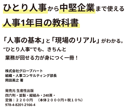 ひとり人事から中堅企業まで使える 人事1年目の教科書 「人事の基本」と「現場のリアル」がわかる。 “ひとり人事”でも、きちんと業務が回せる力が身につく一冊！ 株式会社グローブハート組織・人事コンサルティング部 部長 岡田英之 著 発売元 生産性出版 四六判・並製・縦組み・240頁・定価：２２００円　（本体２０００円＋税１０％）978-4-8201-2166-4　C２０３４　\２０００E